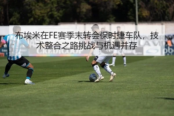 布埃米在FE赛季末转会保时捷车队，技术整合之路挑战与机遇并存